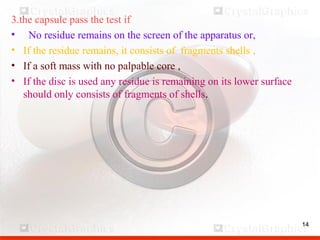 14
3.the capsule pass the test if
• No residue remains on the screen of the apparatus or,
• If the residue remains, it consists of fragments shells ,
• If a soft mass with no palpable core ,
• If the disc is used any residue is remaining on its lower surface
should only consists of fragments of shells.
14
 