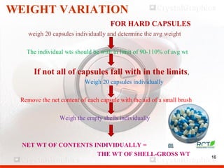 16
WEIGHT VARIATION
FOR HARD CAPSULES
weigh 20 capsules individually and determine the avg weight
The individual wts should be with in limit of 90-110% of avg wt
If not all of capsules fall with in the limits,
Weigh 20 capsules individually
Remove the net content of each capsule with the aid of a small brush
Weigh the empty shells individually
NET WT OF CONTENTS INDIVIDUALLY =
THE WT OF SHELL-GROSS WT 16
 
