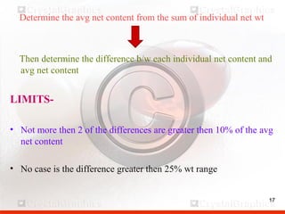17
Determine the avg net content from the sum of individual net wt
Then determine the difference b/w each individual net content and
avg net content
LIMITS-
• Not more then 2 of the differences are greater then 10% of the avg
net content
• No case is the difference greater then 25% wt range
17
 
