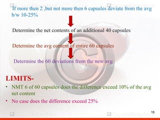 18
If more then 2 ,but not more then 6 capsules deviate from the avg
b/w 10-25%
Determine the net contents of an additional 40 capsules
Determine the avg content of entire 60 capsules
Determine the 60 deviations from the new avg
LIMITS-
• NMT 6 of 60 capsules does the difference exceed 10% of the avg
net content
• No case does the difference exceed 25%
18
 