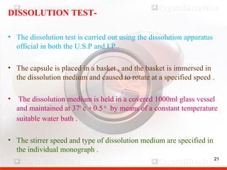 21
DISSOLUTION TEST-
• The dissolution test is carried out using the dissolution apparatus
official in both the U.S.P and I.P .
• The capsule is placed in a basket , and the basket is immersed in
the dissolution medium and caused to rotate at a specified speed .
• The dissolution medium is held in a covered 1000ml glass vessel
and maintained at 370
c +-0.5 0c
by means of a constant temperature
suitable water bath .
• The stirrer speed and type of dissolution medium are specified in
the individual monograph .
21
 