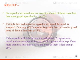 22
RESULT -
• Six capsules are tested and are accepted if each of them is not less
than monograph specified i.e., p +5%
• If it fails then additional six capsules are tested the result is
accepted if the avg. of 12 capsules is greater than or equal to p and
none of them is less than p-15%.
• If the capsule still fails the test the additional 12 capsules are
tested and are accepted if the avg. of 24 is greater than to p, if not
more than two less than p-15% and none of them is less than p-
25%
22
 