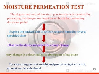 29
MOISTURE PERMEATION TEST
The degree and rate of moisture penetration is determined by
packaging the dosage unit together with a colour revealing
desiccant pellet
Expose the packed unit to known relative humidity over a
specified time
Observe the desiccant pellet for colour change
Any change in colour indicates absorption of moisture
By measuring pre test weight and protest weight of pellet,
amount can be calculated. 29
 