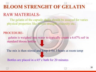 30
BLOOM STRENGHT OF GELATIN
RAW MATERIALS-
The gelatin of the capsule shells should be assayed for varies
physical properties like bloom strength ,viscosity etc..
PROCEDURE-
gelatin is weighed into water to typically create a 6.67% soln
in
standard bloom bottles
The mix is then stirred and keep it for 3 hours at room temp
Bottles are placed in a 650
c bath for 20 minutes
30
 
