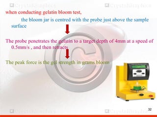 32
when conducting gelatin bloom test,
the bloom jar is centred with the probe just above the sample
surface
The probe penetrates the gelatin to a target depth of 4mm at a speed of
0.5mm/s , and then retracts
The peak force is the gel strength in grams bloom
32
 