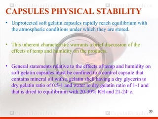 33
CAPSULES PHYSICAL STABILITY
• Unprotected soft gelatin capsules rapidly reach equilibrium with
the atmospheric conditions under which they are stored.
• This inherent characteristic warrants a brief discussion of the
effects of temp and humidity on the products.
• General statements relative to the effects of temp and humidity on
soft gelatin capsules must be confined to a control capsule that
contains mineral oil with a gelatin shell having a dry glycerin to
dry gelatin ratio of 0.5-1 and water to dry gelatin ratio of 1-1 and
that is dried to equilibrium with 20-30% RH and 21-24o
c.
33
 
