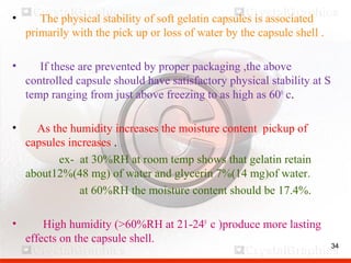 34
• The physical stability of soft gelatin capsules is associated
primarily with the pick up or loss of water by the capsule shell .
• If these are prevented by proper packaging ,the above
controlled capsule should have satisfactory physical stability at S
temp ranging from just above freezing to as high as 600
c.
• As the humidity increases the moisture content pickup of
capsules increases .
ex- at 30%RH at room temp shows that gelatin retain
about12%(48 mg) of water and glycerin 7%(14 mg)of water.
at 60%RH the moisture content should be 17.4%.
• High humidity (>60%RH at 21-240
c )produce more lasting
effects on the capsule shell.
34
 
