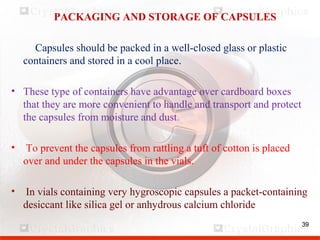 39
PACKAGING AND STORAGE OF CAPSULES
Capsules should be packed in a well-closed glass or plastic
containers and stored in a cool place.
• These type of containers have advantage over cardboard boxes
that they are more convenient to handle and transport and protect
the capsules from moisture and dust.
• To prevent the capsules from rattling a tuft of cotton is placed
over and under the capsules in the vials.
• In vials containing very hygroscopic capsules a packet-containing
desiccant like silica gel or anhydrous calcium chloride
39
 