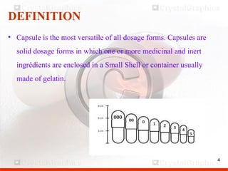 4
DEFINITION
• Capsule is the most versatile of all dosage forms. Capsules are
solid dosage forms in which one or more medicinal and inert
ingrédients are enclosed in a Small Shell or container usually
made of gelatin.
4
 