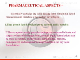 45
PHARMACEUTICAL ASPECTS –
Essentially capsules are solid dosage form containing liquid
medication and therefore offer certain advantages
1.They permit liquid medications to become easily portable.
2.These capsules easily pass the appropriate compendial tests and
surpass other solid dosage form ,because liquid formulations can
be more accurately and precisely compounded, blended,
homogenized and measured or dispensed then can dry solid
formulations
45
 