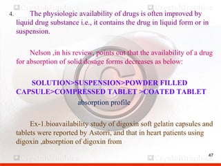 47
4. The physiologic availability of drugs is often improved by
liquid drug substance i.e., it contains the drug in liquid form or in
suspension.
Nelson ,in his review, points out that the availability of a drug
for absorption of solid dosage forms decreases as below:
SOLUTION>SUSPENSION>POWDER FILLED
CAPSULE>COMPRESSED TABLET >COATED TABLET
absorption profile
Ex-1.bioavailability study of digoxin soft gelatin capsules and
tablets were reported by Astorri, and that in heart patients using
digoxin ,absorption of digoxin from
 
