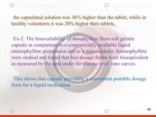 48
the capsulated solution was 36% higher than the tablet, while in
healthy volunteers it was 20% higher then tablets.
Ex-2. The bioavailability of theophylline from soft gelatin
capsule in comparison to a commercially available liquid
aminophylline preparation and to a non-alcoholic Aminophylline
were studied and found that two dosage forms were bioequivalent
as measured by the area under the plasma level time curves.
This shows that capsule providing a convenient portable dosage
form for a liquid medication.
 