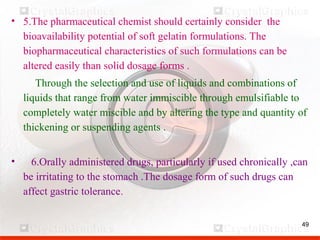 49
• 5.The pharmaceutical chemist should certainly consider the
bioavailability potential of soft gelatin formulations. The
biopharmaceutical characteristics of such formulations can be
altered easily than solid dosage forms .
Through the selection and use of liquids and combinations of
liquids that range from water immiscible through emulsifiable to
completely water miscible and by altering the type and quantity of
thickening or suspending agents .
• 6.Orally administered drugs, particularly if used chronically ,can
be irritating to the stomach .The dosage form of such drugs can
affect gastric tolerance.
 