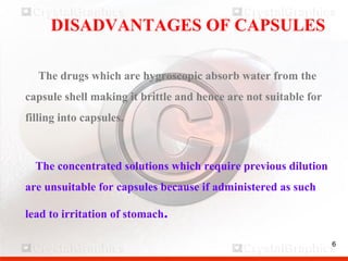 6
DISADVANTAGES OF CAPSULES
The drugs which are hygroscopic absorb water from the
capsule shell making it brittle and hence are not suitable for
filling into capsules.
The concentrated solutions which require previous dilution
are unsuitable for capsules because if administered as such
lead to irritation of stomach.
6
 