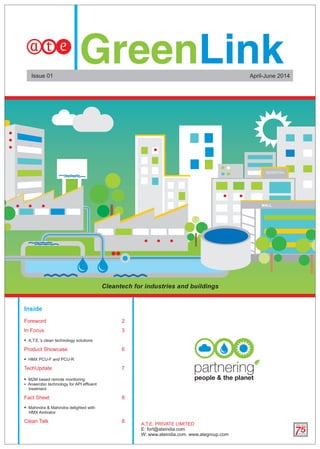 Cleantech for industries and buildings
Inside
Foreword 2
In Focus 3
 A.T.E.’s clean technology solutions
Product Showcase 6
 HMX PCU-F and PCU-R
TechUpdate 7
 M2M based remote monitoring
 Anaerobic technology for API effluent
treatment
Fact Sheet 8
 Mahindra & Mahindra delighted with
HMX Ambiator
Clean Talk 8
April-June 2014Issue 01
A.T.E. PRIVATE LIMITED
E: fort@ateindia.com
W: www.ateindia.com, www.ategroup.com
 