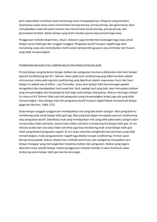 perlu dipecahkan membuat siswa tertantang untuk mempelajarinya. Pelajaran yang memberi
kesempatan pada siswa untuk menermakan konsep-konsep, prinsip-prinsip, dan generalisasi akan
menyebabkan siswa berusaha meneari dan menemukan konsp-konsep, prinsip-prinsip, dan
generalisasi tersebut. Bahan belajar yang telah mendan saja kurang menarik bagi siswa.
Penggunaan metode eksperimen, inkuiri, diskoveri juga memberikan tantangan bagi siswa untuk
belajar secara lebili giat dan sungguh-sunggub. Penguatan positif maupun negatif juga akan
menantang siswa dan menimbulkan motif untuk memperoleh gaujaran atau terhindar dari hukum
yang tidak menyenangkan.
PEMBERIAN BALIKAN ATAU UMPAN BALIK DAN PENGUATAN BELAJAR
Prinsip belajar yang berkaitan dengan balikan dan penguatan terutama ditekankan oleh teori belajar
operant Conditioning dari B.F. Skinner. Kalau pada teori conditioning yang diberi kondisin adalah
stimulusnya, maka pada operant conditioning yang diperkuat adalah responsnya. Kunci dari teori
belajar im adalah law of effect – nya Thomdike. Siswa akan belajar lebih bersemangat apabila
mengetahui dan mendapatkan hasil yang haik. Hasil, apalagi hasil yang baik, akan merupakan balikan
yang menyenangkan dan berpengarub baik bagi usaha belajar selanjutnya. Namum dorongan belajar
itu menurut B.E Skinner tidak saja oleh penguatan yang menyenangkan tetapi juga ada yang tidak
menyenangkan. Atau dengan kata lain penguatan positif maupun negatif dapat memperkuat belajar
(gage dan Berliner, 1984: 272).
Siswa belajar sunggub-sungguh dan mendapatkan nilai yang baik dalam ulangan. Nilai yamg baik itu
mendorong anak untuk belajar lebih giat lagi. Nilai yang baik dapat merupakan operant conditioning
atau penguatan positif. Sebaliknya anak yang mendapatkan nilai yang jelek pada waktu ulangan akan
merasa takut tidak naik kelas, karena takut tidak naik kelas ia terdorong tuk belajar lebih giat. Di sini
nilai buruk dan dan rasa takut lidak naik kelas juga bisa mendorong anak untuk belajar lebih giat.
Inilah yang disebut penguatan negatif. Di sini siswa mencoba menghindar dari peristiwa yang tidak
menyenangkan, maka penguatanatan negatif juga disebut escape conditioning, Format sajian
berupa tanya jawab, diskusi, eksperimen, metode penemuan, dan sebagainya merupakan cara
belajar-mengajar yang memungkinkan terjadinya balikan dan penguatan. Balikan yang segera
diperoleh siswa setelah belajar melalui penggunaan metode-metode ini akan membuat siswa
terdorong untuk belajar lebih giat dan bersemangat.
 