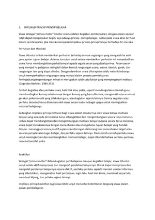 E. IMPLIKASI PRINSIP-PRINSIP BELAJAR
Siswa sebagai “primus motor” (motor utama) dalam kegiatan pembelajaran, dengan alasan apapun
tidak dapat mengabaikan begitu saja adanya prinsip- prinsip belajar. Justru pada siswa akan berhasil
dalam pembelajaran, jika mereka menyadari implikasi prinsip-prinsip belajar terhadap diri mereka.
Perhatian dan Motivasi
Siswa dituntut untuk memberikan perhatian terhadap semua ungsangan yang mengarah ke arah
pencapaian tujuan belajar. Adanya tuntutan untuk selalu memberikan perhatian ini, menyebabkan
siswa harus membangkitkan perhatiannya kepada segala pesan yang dipelajarinya. Pesan-pesan
yang menjadi isi pelajaran seringkali dalam bentuk rangsangan suara, warna. bentuk, gerak, dan
rangsangan lain yang dapat diindra. Dengan demikian siswa diharapkan selalu melatih indranya
untuk memperhatikan rangsangan yang muncul dalam prosses pembelajaran.
Peningkatan/pengembangan minat ini merupakan salah satu faktor yang mempengaruhi motivasi
(Gage dan Berliner, 1984:373).
Contoh kegiatan atau perilaku siswa, baik fisik atau psikis, seperti mendengarkan ceramah guru,
membandingkan konsep sebelumnya dengan konsep yang baru diterima, mengamati secara cermat
gerakan psikomotorik yang dilakukan guru, atau kegiatan sejenis lainnya. Senma kegiatan atau
perilaku tersebut harus dilakukan oleh siswa secara sadar sebagai upaya untuk meningkatkan
motivasi belajarnya.
Sedangkan implikasi prinsip motivasi bagi siswa adalah disadarinya oleh siswa bahwa motivasi
belajar yang ada pada diri mereka harus dibangkitkan dan mengembangkan secara terus menerus.
Untuk dapat membangkitkan dan mengembangkan motivasi belajar mereka secara terus menerus,
siswa dapat melakukannya dengan menentukan atau mengetahui tujuan belajar yang hendak
dicapai. menanggapi secara positif pujian atau dorongan dari orang lain, menentukan target atau
sasaran penyelesaian tugas belajar, dan perilaku sejenis lainnya. Dari contoh-contoh perilaku siswa
untuk meningkatkan dan membangkitkan motivasi belajar, dapat ditandai bahwa perilaku-perilaku
tersebut bersifat psikis.
Keaktifan
Sebagai “primus motor” dalam kegiatan pembelajaran maupun kegiatan belajar, siswa dituntut
untuk selalu aktif memproses dan mengolah perolehan belajarnya. Untuk dapat memproses dan
mengolah perolehan belajarnya secara efektif, perilaku-perilaku seperti mencari sumber informasi
yang dibutuhkan, menganalisis hasil percobaan, ingin tahu hasil dan kimia, membuat karya tulis,
membuat kliping, dan prilaku sejenis lainnya.
Implikasi prinsip keaktifan bagi siswa lebih lanjut menuntut keterlibatan langsung siswa dalam
proses pembelajaran.
 