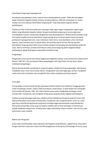 Keterlibatan langsung/ berpengalaman
Hal apapun yang dipelajari siswa, maka ia harus mempelajarinya sendiri. Tidak ada seorangpun
dapat melakukan kegiatan belajar tersebut untuknya (Davies, 1987:32). Pemyataan ini. secara
mutlak menuntut adanyan keterlibatan langsung dari “tiap siswa dalam kegiatan belajar
pembelajaran.
Implikasi prinsip ini dituntut pada para siswa agar tidak segan-segan mengerjakan segala tugas
belajar yang dibeerikan kepada mereka. Dengan keterlibatan langsung ini, secara logis akan
menyebabkan mereka memperoleh pengalaman atau berpengalaman. Bentuk-bentuk perilaku yang
merupakan implikasi prinsip keterlibatan langsung bagi siswa misalnya adalah siswa ikut dalam
pembuatan lapangan bola voli, siswa melakukan reaksi kimia, siswa berdiskusi untuk membuat
laporan, siswa membaca puisi di depan kelas, dan perilaku sejenis lainnya. Bentuk perilaku
keterlibatan langsung siswa tidak secara mutlak menjamin terwujudnya prinsip keaktifan pada diri
siswa. Namun demikian, perilaku keterlibatan siswa secara langsung dalam kegiatan belajar
pembelajaran dapat diharapkan mewujudkan keaktifan siswa.
Pengulangan
Penguasaan secara penuh dari setiap langkah kemungkinkan belajar secara keseluruhan lebih berarti
(Davies, 1987:32 ). Dari pemyataan inilah pengulangan masih diperlukan merasa bosan dalam
melakukan pengulangan.
Bentuk-bentuk perilaku pembelajaran yang merupakan implikasi prinsip pengulangan, diantaranya
menghafal unsur-unsur kimia setidp valensi, mengerjakan soal-soal lingkungan, Jachan, menghafal
nama-nama latin tumbuhan, atau menghafal tahun-tahun terjadinya peristiwa sejarah.
Tantangan
Prinsip belajar ini bersesuaian dengan pemyataan bahwa apabila siswa diberikan tanggung jawab
untuk mempelajari sendiri, maka ia lebih termotivasi untuk belajar, ia akan belajar dan mengingat
secara lebih baik (Davies, 1987: 32). Hal ini berarti siswa selalu menghadapi tantangan untuk
memperoleh. memproses, dan mengolah setiap pesan yang ada dalam kegiatan pembelajaran.
Implikasi prinsip tantangan bagi siswa adalah tuntutan dimilikinya kesadaran pada diri siswa akan
adanya kebutuhan untuk selalu memperoleh, memproses. dan mengolah pesan. Sclain itu, siswa
juga harus memiliki keingintahuan yang besar terhadap segala permasalahan yang dihadapinya.
Bentuk-bentuk perilaku siswa yang merupakan implikasi dari prinsip tantangan ini diantaranya
adalah melakukan eksperimen, melaksanakan tugas terbimbing maupun mandiri, atau mencari tahu
pemecahan suatu masalah.
Balikan dan Penguatan
Siswa selalu membutuhkan suatu kepastian dari kegiatan yang dilakukan, apakah benar atau salah?
Dengan demikian siswa akan selalu memiliki pengetahuan tentang hasil (knowledge of result), yang
 