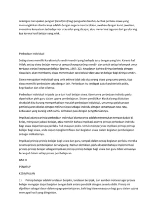 sekaligus merupakan penguat (reinforce) bagi penguatan bentuk-bentuk perilaku siswa yang
memungkinkan diantaranya adalah dengan segera mencocokkan jawaban dengan kunci jawaban,
menerima kenyataan terhadap skor atau nilai yang dicapai, atau menerima teguran dari gurulorang
tua karena hasil belajar yang jelek.
Perbedaan Individual
Setiap siswa memiliki karakteristik sendiri-sendiri yang berbeda satu dengan yang lain. Karena hal
inilah, setiap siswa belajar menurut tempo (kecepatan)nya sendiri dan untuk setiap kelompok umur
terdapat variasi kecepatan belajar (Davies, 1987: 32). Kesadaran bahwa dirinya berbeda dengan
siswa lain, akan membantu siswa menentukan cara belaiar dan sasaran belajar bagi dirinya sendiri.
Siswa merupakan imdividual yang unik artinya tidak ada dua orang siswa yang sama persis, tiap
siswa memiliki perbedaim satu dengan lain. Perbedaan itu terdapat pada karakteristik psikis,
kepribadian dan sifat-sifatnya.
Perbedaan individual ini pada cara dan hasil belajar siswa. Karenanya perbedaan individu perlu
diperhaikan pleh guru dalam upaya pembelajaran. Sistem pendidikan klasikal yang dilakukan
disekolah kita kurang memperhatikan masalah perbedaan individual, umumnya pelaksanaan
pembelajaran dikelas dengan melihat siswa sebagai individu dengan kemampuan rata-rata,
kebiasaan yang kurang lebih sama, demikian pula dengan pengetahuannya.
Implikasi adanya prinsip perbedaan individual diantaranya adalah menentukan tempat duduk di
kelas, menyusun jadwal belajar, atau memilih bahwa implikasi adanya prinsip perbedaan individu
bagi siswa dapat berupa perilaku fisik maupun psikis. Untuk memperjelas implikasi prinsip-prinsip
belajar bagi siswa, anda dapat mengidentifikasi dari kegiatan siswa dalam kegiatan pembelajaran
sebagai indikatornya.
Implikasi prinsip-prinsip belajar bagi siswa dan guru, tampak dalam setiap kegiatan perilaku mereka
selama proses pembelajaran berlangsung. Namun demikian, perlu disadari bahaya implementasi
prinsip-prinsip belajar sebagai implikasi prinsip-prinsip belajar bagi siswa dan guru tidak semuanya
terwujud dalam setiap proses pembelajaran.
BAB III
PENUTUP
KESIMPULAN
1) Prinsip belajar adalah landasan berpikir, landasan berpijak, dan sumber motivasi agar proses
belajar mengajar dapat berjalan dengan baik antara pendidik dengan peserta didik. Prinsip ini
dijadikan sebagai dasar dalam upaya pembelajaran, baik bagi siswa maupaun bagi guru dalam upaya
mencapai hasil yang diinginkan.
 