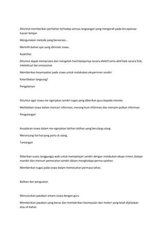 Dituntut memberikan perhatian terhadap semua rangsangan yang mengarah pada tercapainya
tujuan belajar.
Mengunakan metode yang bervariasi...
Memilih bahan ajar yang diminati siswa..
Keaktifan
Dituntut dapat memproses dan mengolah hasil belajarnya secara efektif serta aktif baik secara fisik,
intelektual dan emosional.
Memberikan kesempatan pada siswa untuk melakukan eksperimen sendiri
Keterlibatan langsung/
Pengalaman
Dituntut agar siswa me-ngerjakan sendiri tugas yang diberikan guru kepada mereka.
Melibatkan siswa dalam mencari informasi, merang-kum informasi dan menyim-pulkan informasi.
Pengulangan
Kesadaran siswa dalam me-ngerjakan latihan-latihan yang berulang-ulang
Merancang hal-hal yang perlu di ulang.
Tantangan
Diberikan suatu tanggungja-wab untuk mempelajari sendiri dengan melakukan ekspe-rimen, belajar
mandiri dan mencari pemecahan sendiri dalam menghadapi perma-salahan.
Memberikan tugas pada siswa dalam memecahan permasa-lahan.
Balikan dan penguatan
Mencocokan jawaban antara siswa dengan guru
Memberikan jawaban yang benar dan memberikan kesimpulan dari materi yang telah dijelaskan
atau di bahas.
 
