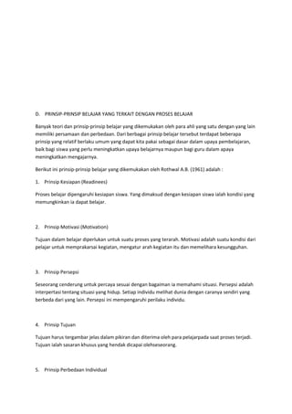 D. PRINSIP-PRINSIP BELAJAR YANG TERKAIT DENGAN PROSES BELAJAR
Banyak teori dan prinsip-prinsip belajar yang dikemukakan oleh para ahli yang satu dengan yang lain
memiliki persamaan dan perbedaan. Dari berbagai prinsip belajar tersebut terdapat beberapa
prinsip yang relatif berlaku umum yang dapat kita pakai sebagai dasar dalam upaya pembelajaran,
baik bagi siswa yang perlu meningkatkan upaya belajarnya maupun bagi guru dalam apaya
meningkatkan mengajarnya.
Berikut ini prinsip-prinsip belajar yang dikemukakan oleh Rothwal A.B. (1961) adalah :
1. Prinsip Kesiapan (Readinees)
Proses belajar dipengaruhi kesiapan siswa. Yang dimaksud dengan kesiapan siswa ialah kondisi yang
memungkinkan ia dapat belajar.
2. Prinsip Motivasi (Motivation)
Tujuan dalam belajar diperlukan untuk suatu proses yang terarah. Motivasi adalah suatu kondisi dari
pelajar untuk memprakarsai kegiatan, mengatur arah kegiatan itu dan memelihara kesungguhan.
3. Prinsip Persepsi
Seseorang cenderung untuk percaya sesuai dengan bagaiman ia memahami situasi. Persepsi adalah
interpertasi tentang situasi yang hidup. Setiap individu melihat dunia dengan caranya sendiri yang
berbeda dari yang lain. Persepsi ini mempengaruhi perilaku individu.
4. Prinsip Tujuan
Tujuan harus tergambar jelas dalam pikiran dan diterima oleh para pelajarpada saat proses terjadi.
Tujuan ialah sasaran khusus yang hendak dicapai olehseseorang.
5. Prinsip Perbedaan Individual
 