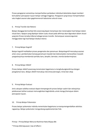 Proses pengajaran semestinya memperhatikan perbedaan individual dalamkelas dapat memberi
kemudahan pencapaian tujuan belajar setinggi-tingginya. Pengajaran yang hanya memperhatikan
satu tingkat sasaran akan gagalmemenuhi kebutuhan seluruh siswa
6. Prinsip Transfer dan Retensi
Belajar dianggap bermanfaat bila seseorang dapat menyimpan dan menerapkan hasil belajar dalam
situasi baru. Apapun yang dipelajari dalam suatu situasi pada akhirnya akan digunakan dalam situasi
yang lain.Proses tersebut dikenal sebagai proses transfer. Kemampuan sesesoranguntuk
menggunakan lagi hasil belajar disebut retensi.
7. Prinsip Belajar Kognitif
Belajar kognitif melibatkan proses pengenalan dan penemuan. Belajarkognitif mencakup asosiasi
antar unsur, pembentukan konsep,penemuan masalah dan keterampilan memecahkan masalah
yangselanjutnya membentuk perilaku baru, berpikir, bernalar, menilai danberimajinasi.
8. Prinsip Belajar Afektif
Proses belajar afektif seseorang menemukan bagaimana ia menghubungkandirinya dengan
pengalaman baru. Belajar afektif mencakup nilai emosi,dorongan, minat dan sikap
9. Prinsip Belajar Evaluasi
Jenis cakupan validitas evaluasi dapat mempengaruhi proses belajar saatini dan selanjutnya
pelaksanaan latihan evaluasi memungkinkan bagiindividu untuk menguji kemajuan dalam
pencapaian tujuan.
10. Prinsip Belajar Psikomotor
Proses belajar psikomotor individu menentukan bagaimana ia mampumengendalikan aktivitas
ragawinya. Belajar psikomotor mengandung aspekmental dan fisik.
Prinsip – Prinsip Belajar Menurut Rochman Nata Wijaya dkk
* Prinsip efek kepuasan ( law of effect )
 