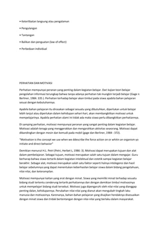 • Keterlibatan langsung atau pengalaman
• Pengulangan
• Tantangan
• Balikan dan penguatan (law of effect)
• Perbedaan individual
PERHATIAN DAN MOTIVASI
Perhatian mempunyai peranan yang penting dalam kegiatan belajar. Dari kajian teori belajar
pengolahan informasi terungkap bahwa tanpa adanya perhatian tak mungkin terjadi belajar (Gage n
Berliner, 1984: 335 ). Perhatian terhadap belajar akan timbul pada siswa apabila bahan pelajaran
sesuai dengan kebutuhannya.
Apabila bahan pelajaran itu dirasakan sebagai sesuatu yang dibutuhkan, diperlukan untuk belajar
lebih Ianjut atau diperlukan dalam kehidupan sehari-hari, akan membangkitkan motivasi untuk
mempelajarinya. Apabila perhatian alami ini tidak ada maka siswa perlu dibangkitkan perhatiannya.
Di samping perhatian, motivasi mempunyai peranan yang sangat penting dalam kegiatan belajar.
Motivasi adalah tenaga yang menggerakkan dan mengarahkan aktivitas seseorang. Motivasi dapat
dibandingkan dengan mesin dan kemudi pada mobil (gage dan Berliner, 1984 : 372).
“Motivation is the concept we use when we ddescribe the force action on or whitin an organism yo
initiate and direct behavior”
Demikian menurut H.L. Petri (Petri, Herbet L, 1986: 3). Motivasi dapat merupakan tujuan dan alat
dalam pembelajaran. Sebagai tujuan, motivasi merupakan salah satu tujuan dalam mengajar. Guru
berharap bahwa siswa tertarik dalam kegiatan intelektual dan estetik sampai kegiatan belajar
berakhir. Sebagai alat, motivasi merupakan salah satu faktor seperti halnya intelegensi dan hasil
belajar sebelumnya yang dapat menentukan keberhasilan belajar siswa dalam bidang pengetahuan,
nilai-nilai, dan keterampilan.
Motivasi mempunyai kaitan yang erat dengan minat. Siswa yang memiliki minat terhadap sesuatu
bidang studi tertentu cenderung tertarik perhatiannya dan dengan demikian timbul motivasinya
untuk mempelajari bidang studi tersebut. Motivasi juga dipengaruhi oleh nilai-nilai yang dianggap
penting dalan, kehidupannya. Perubahan nilai-nilai yang dianut akan mengubah tingkah laku
manusia dan motivasinya. Karenanya, bahan-bahan pelajaran yang disajikan hendaknya disesuaikan
dengan minat siswa dan tridak bertentangan dengan nilai-nilai yang berlaku dalam masyarakat.
 