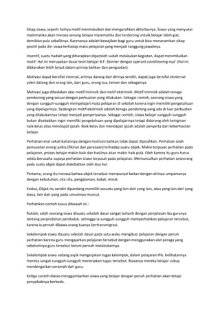 Sikap siswa, seperti haInya motif menimbulkan dan mengarahkan aktivitasnya. Siswa yang menyukai
matematika akan merasa senang belajar matematika dan terdorong untulk belajar lebih giat,
demikian pula sebaliknya. Karenanya adalah kewajiban bagi guru untuk bisa menanamkan sikap
positif pada diri siswa terhadap mata pelajaran yang menjadi tanggung jawabnya.
Insentif, suatu hadiah yang diharapkan diperoleh sudah melakukan kegiatan, dapat menimbulkan
motif. Hal ini merupakan dasar teori belajar B.F. Skinner dengan operant conditioning-nya’ (Hal ini
dibkarakan lebih lanjut dalam prinsip balikan dan penguatan).
Motivasi dapat bersifat internal, artinya datang dari dirinya sendiri, dapat juga bersifat eksternal
yakni datang dari orang lain, dari guru, orang tua, teman dan sebagainya.
Motivasi juga dibedakan atas motif intrinsik dan motif ekstrinsik. Motif intrinsik adalah tenaga
pendorong yang sesuai dengan perbuatan yang dilakukan. Sebagai contoh, seorang siswa yang
dengan sungguh-sungguh mempelajari mata pelajaran di sekolah karena ingin memiliki pengetahuan
yang dipelajarinya. Sedangkan motif ekstrinsik adalah tenaga pendorong yang ada di luar perbuatan
yang dilakukannya tetapi menjadi penyertaanya. Sebagai contoh, siswa belajar sungguh-sungguh
bukan disebabkan ingin memiliki pengetahuan yang dipelajarinya tetapi didorong oleh keinginan
naik kelas atau mendapat ijazah. Naik kelas dan mendapat ijazah adalah penyerta dari keberhasilan
belajar.
Perhatian erat sekali kaitannya dengan motivasi bahkan tidak dapat dipisahkan. Perhatian ialah
pemusatan energi psikis (fikiran dan perasaan) terhadap suatu objek. Makin terpusat perhatian pada
pelajaran, proses belajar makin baik dan hasilnya akan makin haik pula. Oleh karena itu guru harus
selalu berusaha supaya perhatian siswa terpusat pada pelajaran. Memunculkan perhatian seseorang
pada suatu objek dapat diakibatkan oleh dua hal.
Pertama, orang itu merasa bahwa objek tersebut mempunyai kaitan dengan dirinya umpamanya
dengan kebutuhan, cita cita, pengalaman, bakat, minat.
Kedua, Objek itu sendiri dipandang memiliki sesuatu yang lain dari yang lain, atau yang lain dari yang
biasa, lain dari yang pada umumnya muncul.
Perhatikan contoh kasus dibawah ini :
Rukiah, salah seorang siswa disuatu sekolah dasar sangat tertarik dengan penjelasan ibu gurunya
tentang perpindahan penduduk. sehingga ia sungguh-sungguh memperhatikan pelajaran tersebut,
karena ia pernah dibawa orang tuanya bertransmigrasi.
Sekelompok siswa disuatu sekolah dasar pada sutu waku mengikuti pelajaran dengan penuh
perhatian karena guru mengajarkan pelajaran tersebut dengan menggunakan alat peraga yang
sebelumnya guru tersebut belum pernah melakukannya.
Sekelompok siswa sedang asyik mengerjakan tugas kelompok, dalam pelajaran IPA. Kelihatannya
mereka sangat sungguh-sungguh menerjakan tugas tersebut. Biasanya mereka belajar cukup
mendengarkan ceramah dari guru.
Ketiga contoh diatas menggambarkan siswa yang belajar dengan penuh perhatian akan tetapi
penyebabnya berbeda.
 