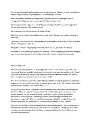 Contoh pertama, Rukiah belajar dengan penuh perhatian. Karena pelajaran tersebut memiliki kaitan
dengan pengalamannya. Pelajaran tersebut ada kaitan dengan diri siswa.
Pada contoh kedua, siswa belajar dengan penuh perhatian, karena guru mengajar dengan
menggunakan alat peraga, (cara guru mengajar lain dan kebiasaannya),
Demikian pula contoh ketiga, siswa belajar dengan penuh perhatian Karena guru menggunakan
metode yang bervariasi tidak hanya ceramah).
Dari uraian dan contoh diatas dapat disimpulkan, bahwa :
Belajar dengan pernah perhatian pada pelajaran yang sedang dipelajari, proses dan hasilnya akan
lebih baik.
Upaya guru memumbuhkan dan meningkatkan perhatian siswa terhadap pelajaran dapat dilakukan
dengan berbagai cara, antara lain:
Mengaitkan pelajaran dengan pengalaman, kebutuhan, cita-cita, bakat atau minat siswa.
Menciptakan situasi pembelajaran yang tidak monoton. Umpamanya penggunaan metode mengajar
yang bervariasi, penggunaan media, tempat belajar tidak terpaku hanya didalam kelas saja.
KEAKTIFAN BELAJAR
Kecendrungan psikologi dewasa ini menganggap bahwa anak adalah makhluk yang aktif. Anak
mempunyai dorongan untuk berbuat sesuatu, mempunyai kemampuan dan aspirasi sendiri. Belajar
tidak bisa dipaksakan oleh orang lain dan juga tidak bisa dilimpahkan kepada orang lain. Belajar
hanya mungkin terjadi apabila anak aktif mengalami sendri.
Mon Dewey misalnya mengemukakan, bahwa belajar adalah menyangkut apa yang harus dikerjakan
siswa untuk dirmya sendiri. maka inisiatif harus datang dari siswa sendiri. Guru sekedar pembimbing
dan pengarah (John Dewy 1916. dalam Dak ks, 1937:3 1).
Dalam setiap proses belajar, siswa selalu menampakkan keaktifan. Keaktifan itu beraneka ragam
bentuknya. Mulai dari kegiatan fisik yang mudah kita amati sampai kegiatan psikis yang susah
diamati. Kegiatan fisik bisa berupa membaca, mendengar, menulis, berlatih keterampilan-
keterampilan, dan sebagainya. Contoh kegiatan psikis misaInya menggunakan khasanah
pengetahuan yang dimiliki dalam memecahkan masalah yang dihadapi, membandingkan satu
konsep dengan yang lain, menyimpulkan basil percobaan, dan kegiatan psikis yang lain.
Seperti yang telah dibahas di depan bahwa belajar iu sendiri adalah akivitas, yaitu aktivitas mental
dan emosional. Bila ada siswa ) yang duduk di kelas pada saat pelajaran berlangsung, akan tetapi
mental emosionainya tidak terlibat akif didalam situasi pembelajaran itu, Pada hakikamya siswa
tersebut tidak ikut belajar.
 