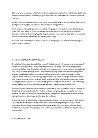 Oleh karena itu guru jangan sekali-kali membiarkan ada siswa yang tidak ikut aktif belajar. Lebih jauh
dari sekedar mengaktifkan siswa belajar, guru harus berusaha meningkatkan kadar aktifitas belaiar
tersebut.
Kegiatan mendengarkan penjelasan guru, sudah menunjukkan adanya aktivitas belajar. Akan tetapi
barangkali kadarnya perlu ditingkinkan dengan metode mengajar lain.
Sekali untuk memantapkan pemahaman anda tentang upaya meningkatkan kadar aktivitas belajar
siswa, coba anda tetapkan salah satu pokok bahasan dari salah satu mata pelajaran yang biasa
diajarkan. Silahkan anda rancang kegiatan-kegiatan belajar yang bagaimana yang harus siswa anda
lakukan, supaya kadar aktivitas belajair mereka relatif tinggi.
Bila sudah selesai anda kerjakan, silahkan diskusikan deingan guru lain disekolah anda atau guru
sesama peserta program
KETERLIBATAN LANGSUNG DALAM BELAJAR
Di muka telah dibkarakan bahwa belajar haruslah dilakukan sendiri oleh siswa yang, belajar adalah
mengalami, belajar tidak bisa dilimpahkan kepada orang lain. Edgar Dale dalam penggolongan
pengalaman belajar yang dituangkan dalam kerueut pengalamannya mengemukakan bahwa belajar
yang paling baik adalah belajar melalui pengalaman langsung. Dalam belajar melalui pengalaman
langsung siswa tidak sekadar mengamati secara langsung tetapi ia harus menghayati, terlibat
langsung dalam perbuatan, dan bertanggung jawab tehadap hasilnya. Sebagai contoh seseorang
yang belajar membuat tempe, yang paling baik apabila ia terlihat secara langsng dalam perbuatan
(direct performance), bukan sekadar melihat bagaimana orang menikmati tempe (demonstrating),
apalagi sekadar mendengar orang bercerita bagaimana cara pembuatan tempe (telling).
Pentingnya ketelibatan langsung dalam belajar dikemukakan oleh John Dewey dengan “leaming by
doing”-nya. Belajar sebaiknya dialami melalui perbuatan langsung. Belajar harus dilakukan oleh
siswa secara aktif, baik individual maupun kelompok, dengan cara memecahkan masalah (prolem
solving). Guru bertindak sebagai pembimbing dan fasilitator.
Keterlibatan siswa di dalam belajar jangan diartikan keterlibatan fisik semata, namun lebih dari itu
terutama adalah keterlibatan mental emosional, keterlibatan dengan kegiatan kognitif dalam
pencapaian dan perolehan pengetahuan, dalam penghayatan dan intemalisasi nilai-nilai dalam
pembentukan sikap dan nilat, dan juga pada saat mengadakan latihan-latihan dalam pembentukan
keterampilan.
PENGULANGAN BELAJAR
 