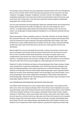 Prinsip belajar yang menekankan perlunya pengulangan yang dikemukakan oleh teori Psikologi Dava.
Menurut teori ini belajar adalah melatih daya-daya yang ada pada manusia yang terdiri atas daya
mengamat, menanggap, mengingat. mengkhayal, merasakan. berpikir. dan sebagainya. Dengan
mengadakan pengulangan maka dasya-daya tersebut akan berkembang. Seperti hainya pisau yang
selalu diasah akan menjadi tajam, maka daya-daya yang dilatih dengan pengadaan pengulangan-
pengulangan akan menjadi sempuma.
Teori lain yang menekankan prinsip pengulangan adalah teori psikologi Asosiasi atau Koneksionisme
dengan tokoh yang terkenal Thorndike. Berangkat dari salah satu hukum belajarnya “law of
exercise“, ia mengemukakan bahwa belajar ialah pembentukan hubungan antara stimulus dan
respons. dan pengulangan terhadap pengalaman-pengalaman itu memperbesar peluang timbulnya
respons benar.
Seperti kata pepatah “latihan menjadikan sempurna” (Thomdike, 1931b:20. dari Gredlei, Marget E
Bell, terjemahan Munandir, 1991: 51).Psikologi Conditioning yang merupakan perkembangan lebih
lanjut dari Koneksionisme juga menekankan pentingnya pengulangan dalam belajar. Kalau pada
Koneksionisme, belajar adalah pembentukan hubungan stimulus dan respons maka pada psikologi
conditioning respons akan timbul bukan karena saja stimulus, tetapi juga oleh stimulus yang
dikondisikan.
Banyak tingkah laku manusia yang terjadi karena kondisi, misalnya siswa berbaris masuk ke kelas
karena mendengar bunyi lonceng, kendaman berhenti ketika lampu Ialu lintas berwarna merah.
Menurut teori ini perilaku individu dapat dikondisikan, dan belajar merupakan upaya untuk
mengkondisikan suatu perilaku atau respons terhadap sesuatu. Mengajar adalah membentuk
kebiasaan, mengulang-ulang sesuatu perbuatan sehingga menjadi suatu kebiasaan dan pembiasaan
tidak perlu selalu oleh stimulus yang sesungguhnya, tetapi dapat juga oleh stimulus penyerta.
Ketiga teori tersebut menekankan pentingnya prinsip pengulangan dalam belajar walaupun dengan
tujuan yang berbeda. Yang pertama pengulangan untuk melatih daya-daya jiwa sedangkan yang
kedua dan ketiga pengulangan untuk respons yang benar dan membentuk kebiasaan- kabiasaan.
Walaupun kita tidak japat menerima bahwa belajar adalah pengulangan seperti yang dikemukakan
ketiga teori tersebut, karena tidak dapat dipakai untuk menerangkan semua bentuk belajar, namun
prinsip pengulangan masih relevan sebagai dasar pembelajaran. Dalam belajar tetap diperlukan
latihan/pengulangan. Metode drill dan stereotyping adalah bentuk belajar yang menerapkan prinsip
pengulangan (Gage dan Berliner, 1984: 259).
SIFAT MERANGSANG DAN MENANTANG DARI MATERI YANG DIPELAIARI
Teori Medan (Field Theory) dari Kurt Lewin mengemukakan bahwa dalam, situasi belajar berada
dalam suatu medan atau lapangan psikologis. Dalam situasi belajar siswa menghadapi suatu tujuan
yang ingin dicapai, tetapi selalu terdapat hambatan yang mempelajari bahan belajar, maka timbullah
motif untuk mengatasi hambatan itu yaitu dengan mempelajari bahasa belajar tersebut. Apabila
hambatan itu telah diatasi, artinya tujuan belajar telah tercapai, maka ia akan masuk dalam medan
baru dan tujuan baru, demikian seterusnya. Agar pada anak timbul motif yang Kuat untuk mengatasi
hambatan dengan baik maka bahan belajar haruslah menantang. Tantangan yang dihadapi dalam
bahan belajar haruslah menantang.tantangan yang dihadapi dalam bahan belajar membuat siswa
bergairah untuk mengatasinya. Bahan belajar yang baru, yang banyak mengandung masalah yang
 