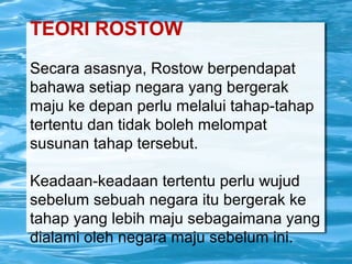 TEORI ROSTOW
Secara asasnya, Rostow berpendapat
bahawa setiap negara yang bergerak
maju ke depan perlu melalui tahap-tahap
tertentu dan tidak boleh melompat
susunan tahap tersebut.
Keadaan-keadaan tertentu perlu wujud
sebelum sebuah negara itu bergerak ke
tahap yang lebih maju sebagaimana yang
dialami oleh negara maju sebelum ini.
 