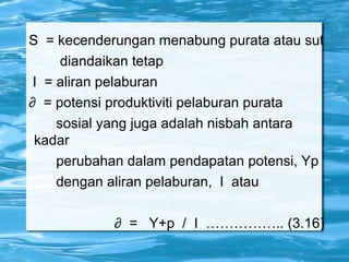 S = kecenderungan menabung purata atau sut
diandaikan tetap
I = aliran pelaburan
∂ = potensi produktiviti pelaburan purata
sosial yang juga adalah nisbah antara
kadar
perubahan dalam pendapatan potensi, Yp
dengan aliran pelaburan, I atau
∂ = Y+p / I …………….. (3.16)
 