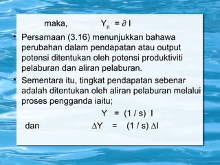 maka, Yp = ∂ I

Persamaan (3.16) menunjukkan bahawa
perubahan dalam pendapatan atau output
potensi ditentukan oleh potensi produktiviti
pelaburan dan aliran pelaburan.

Sementara itu, tingkat pendapatan sebenar
adalah ditentukan oleh aliran pelaburan melalui
proses pengganda iaitu;
Y = (1 / s) I
dan ∆Y = (1 / s) ∆I
 