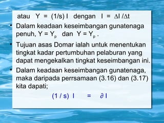 atau Y = (1/s) I dengan I = ∆I /∆t

Dalam keadaan keseimbangan gunatenaga
penuh, Y = Yp dan Y = Yp .

Tujuan asas Domar ialah untuk menentukan
tingkat kadar pertumbuhan pelaburan yang
dapat mengekalkan tingkat keseimbangan ini.

Dalam keadaan keseimbangan gunatenaga,
maka daripada perrsamaan (3.16) dan (3.17)
kita dapati;
(1 / s) I = ∂ I
 