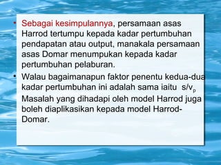 • Sebagai kesimpulannya, persamaan asas
Harrod tertumpu kepada kadar pertumbuhan
pendapatan atau output, manakala persamaan
asas Domar menumpukan kepada kadar
pertumbuhan pelaburan.

Walau bagaimanapun faktor penentu kedua-dua
kadar pertumbuhan ini adalah sama iaitu s/vp
Masalah yang dihadapi oleh model Harrod juga
boleh diaplikasikan kepada model Harrod-
Domar.
 