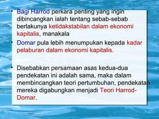 • Bagi Harrod perkara penting yang ingin
dibincangkan ialah tentang sebab-sebab
berlakunya ketidakstabilan dalam ekonomi
kapitalis, manakala
• Domar pula lebih menumpukan kepada kadar
pelaburan dalam ekonomi kapitalis.

Disebabkan persamaan asas kedua-dua
pendekatan ini adalah sama, maka dalam
membincangkan teori pertumbuhan, pendekatan
mereka digabungkan menjadi Teori Harrod-
Domar.
 