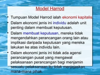 Model Harrod

Tumpuan Model Harrod ialah ekonomi kapitalis.

Dalam ekonomi jenis ini individu adalah unit
penting dalam membuat keputusan.

Dalam membuat keputusan, mereka tidak
mengendahkan perancangan orang lain atau
implikasi daripada keputusan yang mereka
lakukan ke atas individu lain.

Dalam ekonomi jenis ini tidak ada agensi
perancangan pusat yang mengawal
pelaksanaan perancangan bagi menjamin
sesuatu pelaksanaan itu tidak menjejaskan
mana-mana pihak.
 