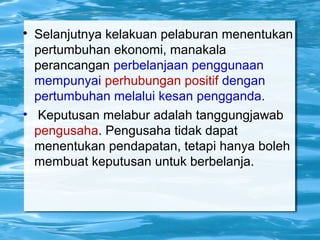 
Selanjutnya kelakuan pelaburan menentukan
pertumbuhan ekonomi, manakala
perancangan perbelanjaan penggunaan
mempunyai perhubungan positif dengan
pertumbuhan melalui kesan pengganda.
• Keputusan melabur adalah tanggungjawab
pengusaha. Pengusaha tidak dapat
menentukan pendapatan, tetapi hanya boleh
membuat keputusan untuk berbelanja.
 