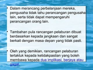 
Dalam merancang perbelanjaan mereka,
pengusaha tidak tahu perancangan pengusaha
lain, serta tidak dapat mempengaruhi
perancangan orang lain.

Tambahan pula rancangan pelaburan dibuat
berdasarkan kepada jangkaan dan sangat
berkait dengan masa depan yang tidak pasti.

Oleh yang demikian, rancangan pelaburan
tertakluk kepada ketidakpastian yang boleh
membawa kepada dua implikasi, berjaya atau
gagal.
 