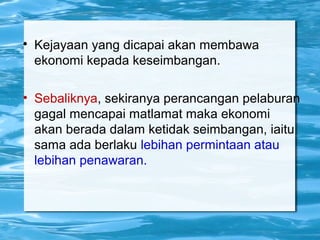 
Kejayaan yang dicapai akan membawa
ekonomi kepada keseimbangan.
• Sebaliknya, sekiranya perancangan pelaburan
gagal mencapai matlamat maka ekonomi
akan berada dalam ketidak seimbangan, iaitu
sama ada berlaku lebihan permintaan atau
lebihan penawaran.
 