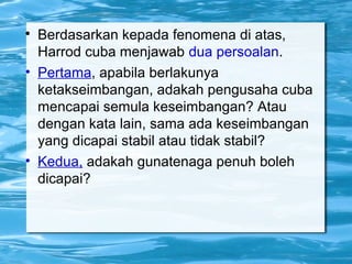 
Berdasarkan kepada fenomena di atas,
Harrod cuba menjawab dua persoalan.
• Pertama, apabila berlakunya
ketakseimbangan, adakah pengusaha cuba
mencapai semula keseimbangan? Atau
dengan kata lain, sama ada keseimbangan
yang dicapai stabil atau tidak stabil?
• Kedua, adakah gunatenaga penuh boleh
dicapai?
 