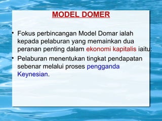 MODEL DOMER

Fokus perbincangan Model Domar ialah
kepada pelaburan yang memainkan dua
peranan penting dalam ekonomi kapitalis iaitu:

Pelaburan menentukan tingkat pendapatan
sebenar melalui proses pengganda
Keynesian.
 