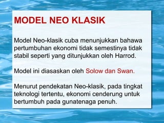 MODEL NEO KLASIK
Model Neo-klasik cuba menunjukkan bahawa
pertumbuhan ekonomi tidak semestinya tidak
stabil seperti yang ditunjukkan oleh Harrod.
Model ini diasaskan oleh Solow dan Swan.
Menurut pendekatan Neo-klasik, pada tingkat
teknologi tertentu, ekonomi cenderung untuk
bertumbuh pada gunatenaga penuh.
 
