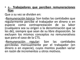• a.- Trabajadores que perciben remuneraciones
fijas
Que a su vez se dividen en:
-Remuneración básica: Son todas las cantidades que
regularmente percibe el trabajador en dinero o en
especie como contraprestación de su labor
(cualquiera sea su origen o la denominación que se
les dé), siempre que sean de su libre disposición. Se
excluyen los mismos conceptos no remunerativos
que para el caso de la CTS.
-Remuneración regular: Son las cantidades
percibidas mensualmente por el trabajador (en
dinero o en especie), cuyos montos pueden variar
en razón de incrementos u otros motivos.
 