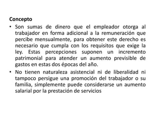 Concepto
• Son sumas de dinero que el empleador otorga al
trabajador en forma adicional a la remuneración que
percibe mensualmente, para obtener este derecho es
necesario que cumpla con los requisitos que exige la
ley. Estas percepciones suponen un incremento
patrimonial para atender un aumento previsible de
gastos en estas dos épocas del año.
• No tienen naturaleza asistencial ni de liberalidad ni
tampoco persigue una promoción del trabajador o su
familia, simplemente puede considerarse un aumento
salarial por la prestación de servicios
 