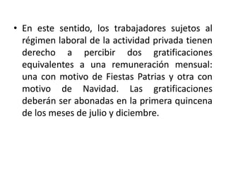• En este sentido, los trabajadores sujetos al
régimen laboral de la actividad privada tienen
derecho a percibir dos gratificaciones
equivalentes a una remuneración mensual:
una con motivo de Fiestas Patrias y otra con
motivo de Navidad. Las gratificaciones
deberán ser abonadas en la primera quincena
de los meses de julio y diciembre.
 