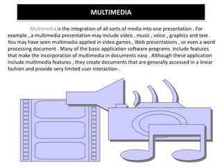 MULTIMEDIA
Multimedia is the integration of all sorts of media into one presentation . For
example , a multimedia presentation may include video , music , voice , graphics and text .
You may have seen multimedia applied in video games , Web presentations , or even a word
processing document . Many of the basic application software programs include features
that make the incorporation of multimedia in documents easy . Although these application
include multimedia features , they create documents that are generally accessed in a linear
fashion and provide very limited user interaction .
 