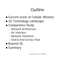 Award Solutions, Inc. Proprietary
Outline
l Current scene of Cellular Wireless
l 3G Technology Landscape
l Comparative Study
– Network Architecture
– Air Interface
– Network Interfaces
– End-to-End Service Flow
l Beyond 3G
l Summary
 