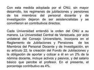 Con esta medida adoptada por el CNU, sin mayor
desarrollo, los regímenes de jubilaciones y pensiones
de los miembros del personal docente y de
investigación dejaron de ser asistencialistas y se
convirtieron en contributivos directos.
Cada Universidad entendió la orden del CNU a su
manera. La Universidad Central de Venezuela, por acto
unilateral del Consejo Universitario, incorpora en el
Reglamento de Jubilaciones y Pensiones de los
Miembros del Personal Docente y de Investigación, en
su artículo 22, la creación del Fondo de Jubilaciones y
la obligación de aportar y cotizar a él en un 2% de la
nómina docente, incluye activos y pasivos, y del salario
básico que percibe el profesor. En el presente, el
porcentaje contributivo es 4%. 10
 